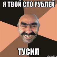 Я ТВОЙ СТО РУБЛЕЙ ТУСИЛ