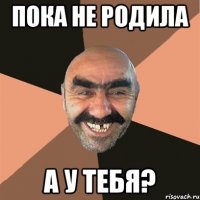 пока не родила а у тебя?