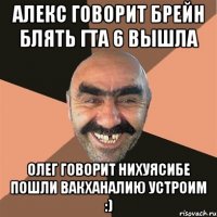 алекс говорит брейн блять гта 6 вышла олег говорит нихуясибе пошли вакханалию устроим :)