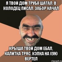 Я твой дом труба шатал, в колодец писал, забор качал крыша твой дом ебал, калитка тряс, кэпка на хую вертел