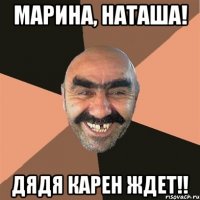 Марина, Наташа! Дядя Карен ждет!!