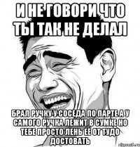 и не говори что ты так не делал брал ручку у соседа по парте а у самого ручка лежит в сумке но тебе просто лень её от тудо достовать