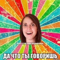  ДА ЧТО ТЫ ГОВОРИШЬ