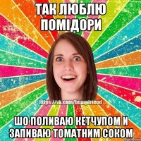 так люблю помідори шо поливаю кетчупом и запиваю томатним соком