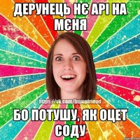 Дерунець нє арі на мєня бо потушу, як оцет соду