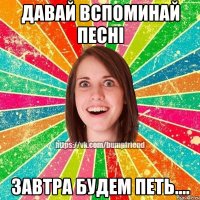 Давай вспоминай песні завтра будем петь....