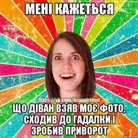 Мені кажеться Що діван взяв моє фото, сходив до гадалки і зробив приворот