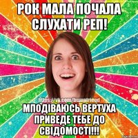 рок мала почала слухати РЕП! мподіваюсь вертуха приведе тебе до свідомості!!!