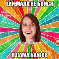 ейй,мала,не бойся я сама.баюсь