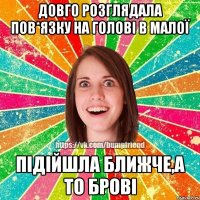 довго розглядала пов*язку на голові в малої підійшла ближче,а то брові