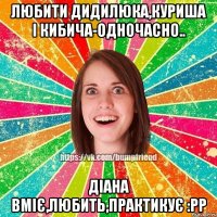 Любити Дидилюка,Куриша і Кибича-одночасно.. Діана вміє,любить,практикує :рр