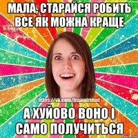 МАЛА, СТАРАЙСЯ РОБИТЬ ВСЕ ЯК МОЖНА КРАЩЕ А ХУЙОВО ВОНО І САМО ПОЛУЧИТЬСЯ