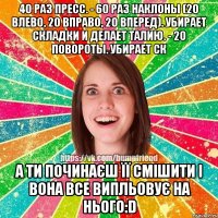 40 раз пресс. - 60 раз наклоны (20 влево, 20 вправо, 20 вперед). Убирает складки и делает талию. - 20 повороты. Убирает ск А ти починаєш її смішити і вона все випльовує на нього:D