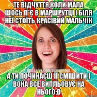 Те відчуття,коли мала шось п*є в маршрутці і біля неї стоїть красівий мальчік А ти починаєш її смішити і вона все випльовує на нього:D