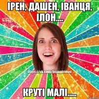 Ірен, Дашен, Іванця, Ілон.... круті малі.....