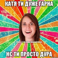 Катя ти дуже гарна нє ти просто дура