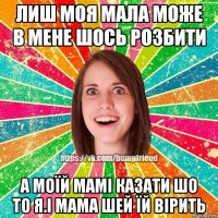 лиш моя мала може в мене шось розбити а моїй мамі казати шо то я.і мама шей їй вірить