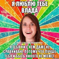 Я ЛЮБЛЮ ТЕБЕ ВЛАДА Я тебя ни с кем даже не сравниваю, потому что лучше тебя и быть никого не может