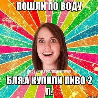 пошли по воду бля.а купили пиво 2 Л.