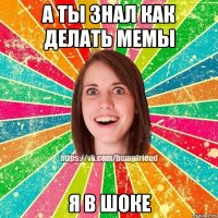 а ты знал как делать мемы я в шоке