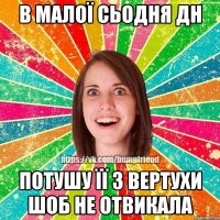 В МАЛОЇ СЬОДНЯ ДН ПОТУШУ ЇЇ З ВЕРТУХИ ШОБ НЕ ОТВИКАЛА