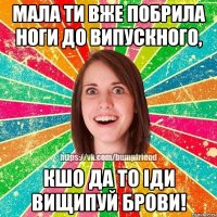Мала ти вже побрила ноги до випускного, кшо да то іди вищипуй брови!