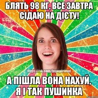 Блять 98 кг, все завтра сідаю на дієту! А пішла вона нахуй, я і так пушинка