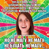 Когда я вижу как ты бухаешь,малышь ты меня пугаешь.Когда ты смотришь так по-бухарски, малышь я тебя люблю Но не магу, не магу, не бухать не магу....