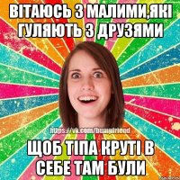 вітаюсь з малими,які гуляють з друзями щоб тіпа круті в себе там були