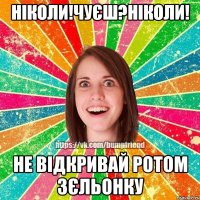 ніколи!чуєш?ніколи! не відкривай ротом зєльонку