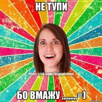 НЕ ТУПИ Бо ВМАЖУ ,,,,,,,,,=)