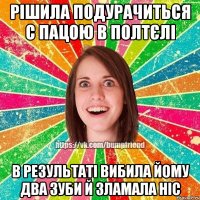 Рішила подурачиться с пацою в полтєлі в результаті вибила йому два зуби й зламала ніс
