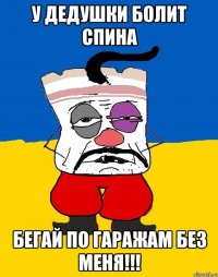 у дедушки болит спина бегай по гаражам без меня!!!