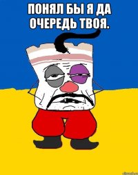 Понял бы я да очередь твоя. 