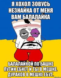 Я хохол зовусь незнайка от меня вам балалайка Балалайкой по башке путин ебнет и ты в мешке. Дураков в мешке ебут.