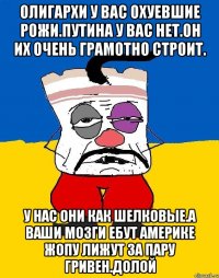 Олигархи у вас охуевшие рожи.путина у вас нет.он их очень грамотно строит. У нас они как шелковые.а ваши мозги ебут америке жопу лижут за пару гривен.долой