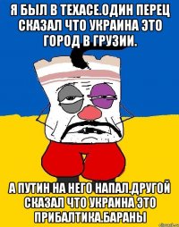 Я был в техасе.один перец сказал что украина это город в грузии. А путин на него напал.другой сказал что украина это прибалтика.бараны