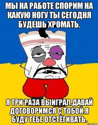 Мы на работе спорим на какую ногу ты сегодня будешь хромать. Я три раза выиграл.давай договоримся с тобой.я буду тебе отстёгивать.