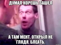 Думал корешь зашел а там мент. Открыл не глядя, блеать.