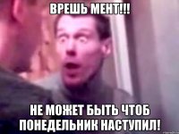 Врешь мент!!! Не может быть чтоб понедельник наступил!