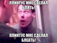 Плинтус мне сделал блять! Плинтус мне сделал блеать!