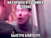 На горшок и зубами к стенке БЫСТРА БЛЯТЬ!!!!!