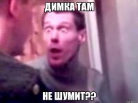 димка там не шумит??