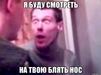 Я буду смотреть На твою блять нос