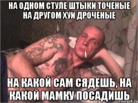 На одном стуле штыки точеные на другом хуи дроченые На какой сам сядешь, на какой мамку посадишь