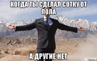 Когда ты сделал сотку от пола а другие нет