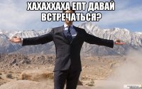 ХАХАХХАХА ЕПТ ДАВАЙ ВСТРЕЧАТЬСЯ? 