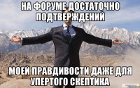 На форуме достаточно подтверждений моей правдивости даже для упертого скептика