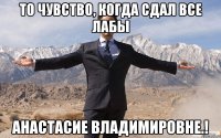 То чувство, когда Сдал все лабы Анастасие Владимировне.!