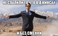 Не спалили то что в джинсах и без сменки